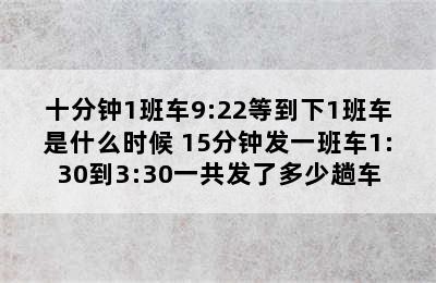 十分钟1班车9:22等到下1班车是什么时候 15分钟发一班车1:30到3:30一共发了多少趟车